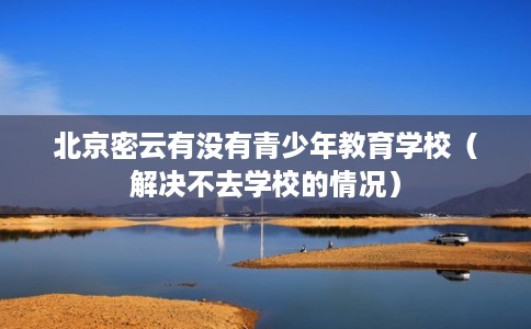 北京密云有没有青少年教育学校（解决不去学校的情况）