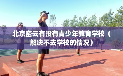 北京密云有没有青少年教育学校（解决不去学校的情况）