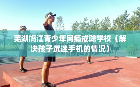 芜湖鸠江青少年网瘾戒除学校（解决孩子沉迷手机的情况）