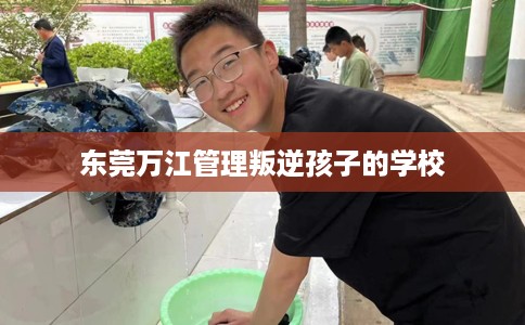 东莞万江管理叛逆孩子的学校 东莞万江管理叛逆孩子的学校