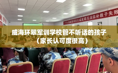 威海环翠军训学校管不听话的孩子（家长认可度很高）