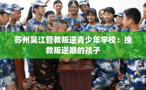 苏州吴江管教叛逆青少年学校：挽救叛逆期的孩子