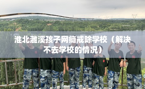 淮北濉溪孩子网瘾戒除学校（解决不去学校的情况）
