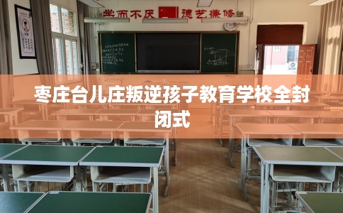 枣庄台儿庄叛逆孩子教育学校全封闭式