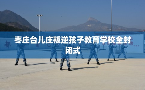 枣庄台儿庄叛逆孩子教育学校全封闭式