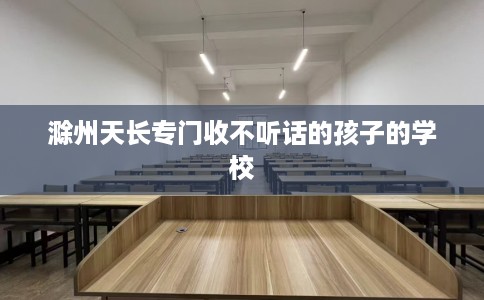 滁州天长专门收不听话的孩子的学校