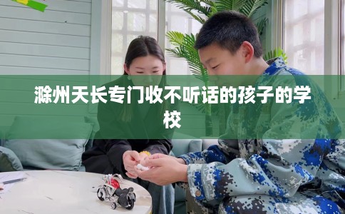滁州天长专门收不听话的孩子的学校