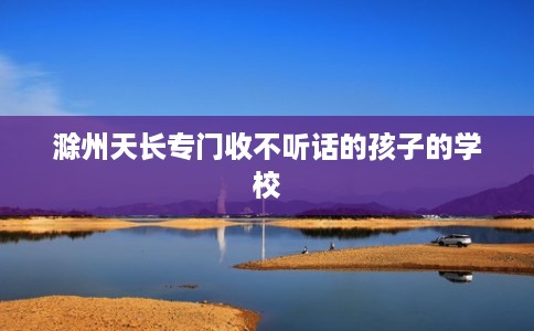 滁州天长专门收不听话的孩子的学校