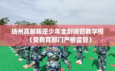 扬州高邮叛逆少年全封闭管教学校（受教育部门严格监管）