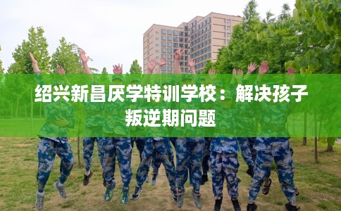 绍兴新昌厌学特训学校：解决孩子叛逆期问题