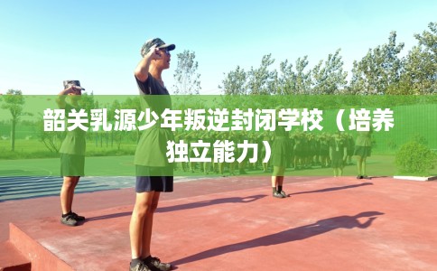 韶关乳源少年叛逆封闭学校（培养独立能力）