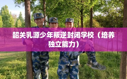 韶关乳源少年叛逆封闭学校（培养独立能力）