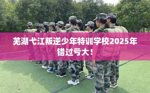 芜湖弋江叛逆少年特训学校2025年错过亏大！