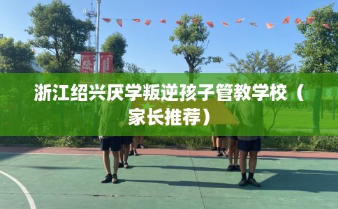 浙江绍兴厌学叛逆孩子管教学校（家长推荐）