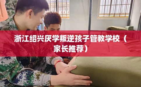 浙江绍兴厌学叛逆孩子管教学校（家长推荐）
