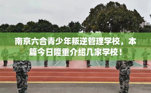 南京六合青少年叛逆管理学校，本篇今日隆重介绍几家学校！
