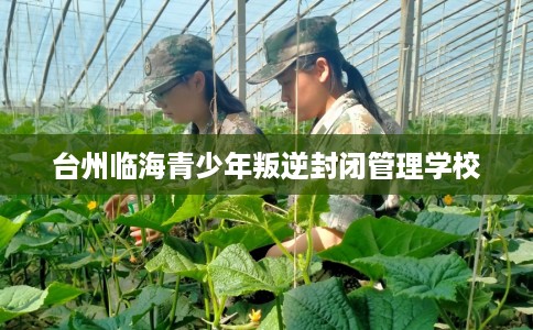 台州临海青少年叛逆封闭管理学校