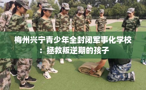 梅州兴宁青少年全封闭军事化学校：拯救叛逆期的孩子