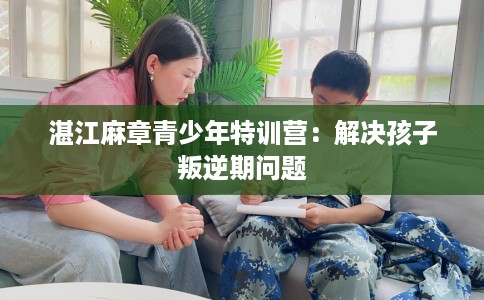 湛江麻章青少年特训营：解决孩子叛逆期问题
