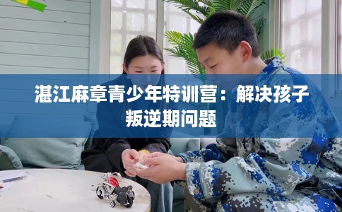 湛江麻章青少年特训营：解决孩子叛逆期问题