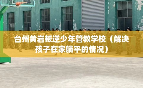 台州黄岩叛逆少年管教学校（解决孩子在家躺平的情况）