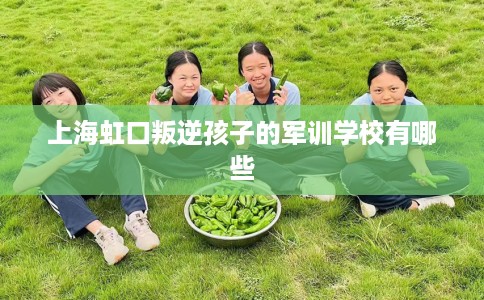 上海虹口叛逆孩子的军训学校有哪些
