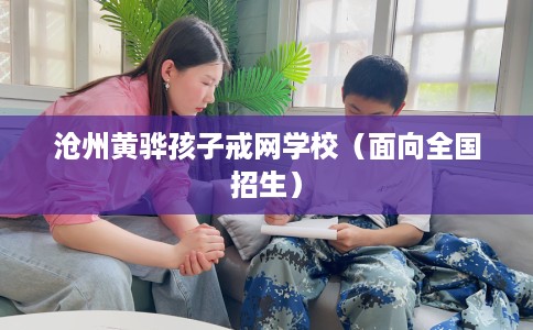 沧州黄骅孩子戒网学校（面向全国招生）