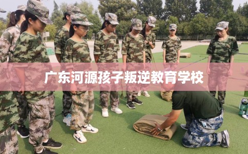 广东河源孩子叛逆教育学校