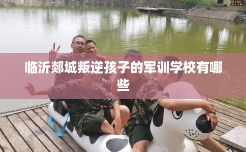 临沂郯城叛逆孩子的军训学校有哪些