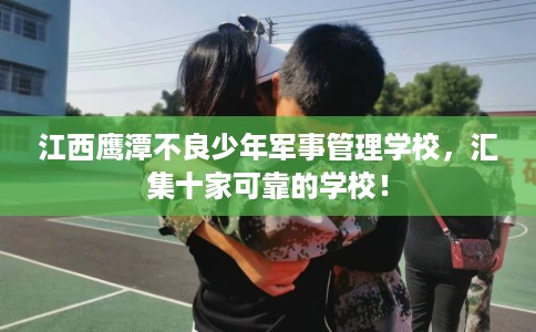 江西鹰潭不良少年军事管理学校，汇集十家可靠的学校！