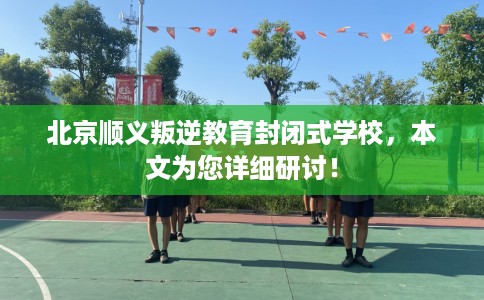 北京顺义叛逆教育封闭式学校，本文为您详细研讨！