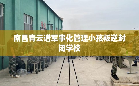 南昌青云谱军事化管理小孩叛逆封闭学校