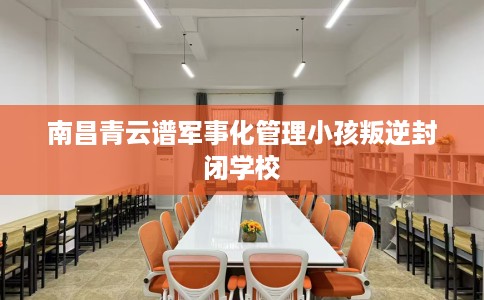 南昌青云谱军事化管理小孩叛逆封闭学校