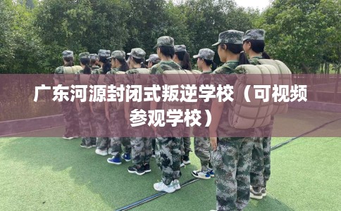 广东河源封闭式叛逆学校（可视频参观学校）