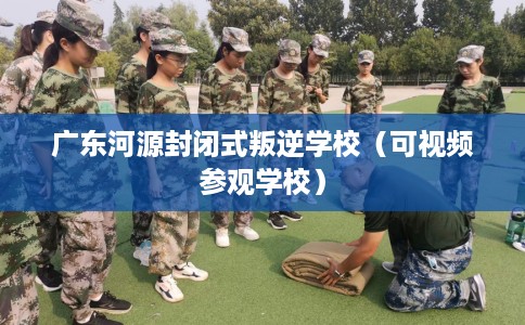 广东河源封闭式叛逆学校（可视频参观学校）