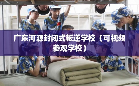 广东河源封闭式叛逆学校（可视频参观学校）