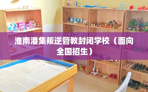 淮南潘集叛逆管教封闭学校（面向全国招生）