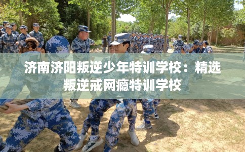 济南济阳叛逆少年特训学校:精选叛逆戒网瘾特训学校 济南济阳叛逆少年特训学校:精选叛逆戒网瘾特训学校