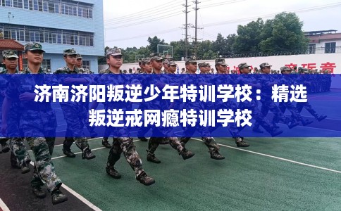 济南济阳叛逆少年特训学校:精选叛逆戒网瘾特训学校 济南济阳叛逆少年特训学校:精选叛逆戒网瘾特训学校