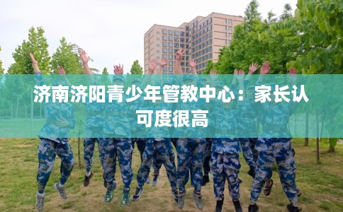 济南济阳青少年管教中心:家长认可度很高 济南济阳青少年管教中心:家长认可度很高