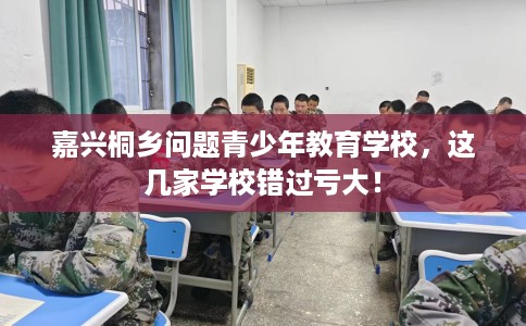 嘉兴桐乡问题青少年教育学校，这几家学校错过亏大！
