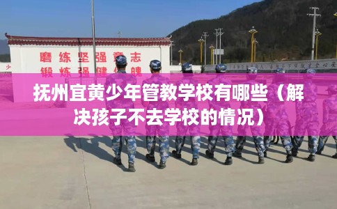 抚州宜黄少年管教学校有哪些（解决孩子不去学校的情况）