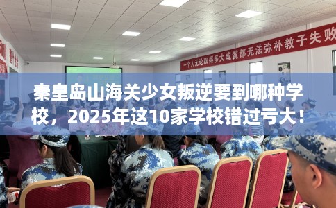 秦皇岛山海关少女叛逆要到哪种学校，2025年这10家学校错过亏大！