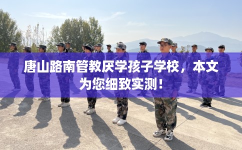 唐山路南管教厌学孩子学校，本文为您细致实测！