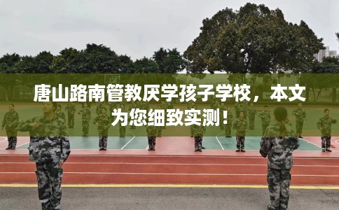唐山路南管教厌学孩子学校，本文为您细致实测！