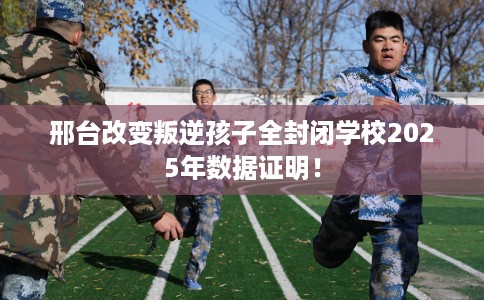 邢台改变叛逆孩子全封闭学校2025年数据证明！