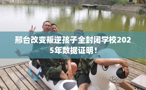 邢台改变叛逆孩子全封闭学校2025年数据证明！