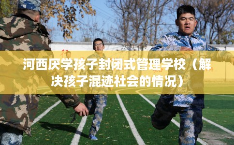 河西厌学孩子封闭式管理学校（解决孩子混迹社会的情况）