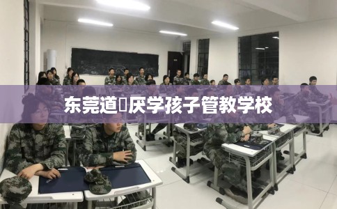 东莞道滘厌学孩子管教学校