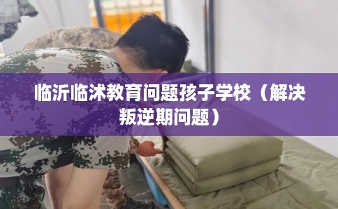 临沂临沭教育问题孩子学校（解决叛逆期问题）